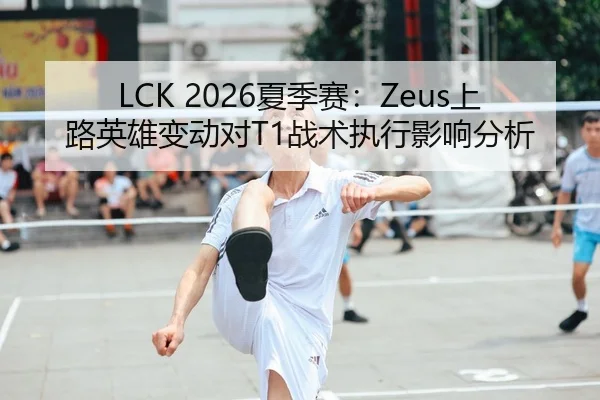 LCK 2026夏季赛：Zeus上路英雄变动对T1战术执行影响分析