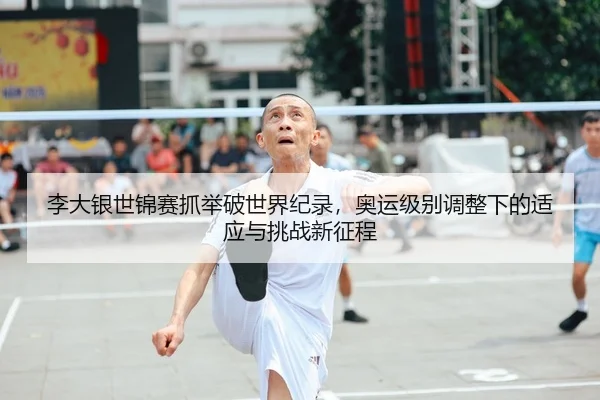 李大银世锦赛抓举破世界纪录，奥运级别调整下的适应与挑战新征程